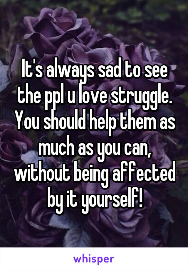 It's always sad to see the ppl u love struggle. You should help them as much as you can, without being affected by it yourself!