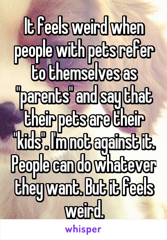 It feels weird when people with pets refer to themselves as "parents" and say that their pets are their "kids". I'm not against it. People can do whatever they want. But it feels weird.