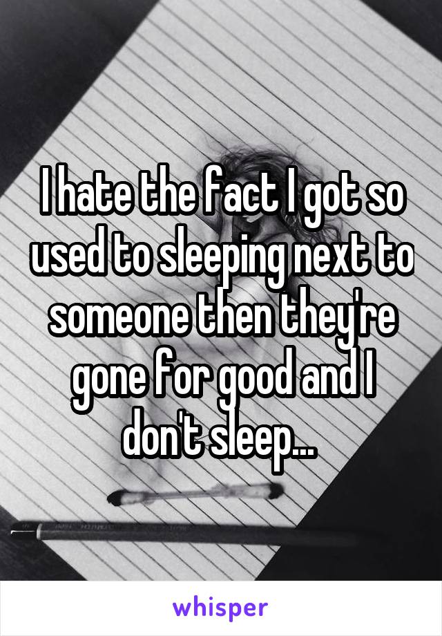 I hate the fact I got so used to sleeping next to someone then they're gone for good and I don't sleep... 