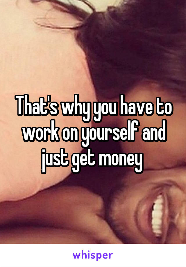 That's why you have to work on yourself and just get money 