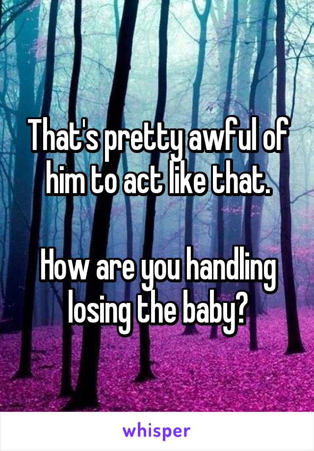 That's pretty awful of him to act like that.

How are you handling losing the baby?