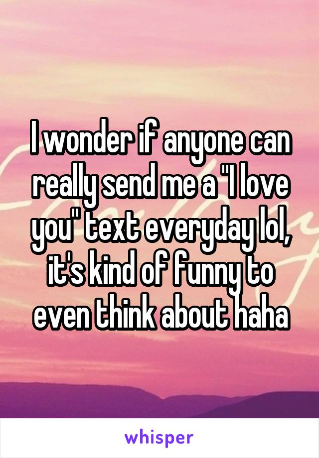I wonder if anyone can really send me a "I love you" text everyday lol, it's kind of funny to even think about haha