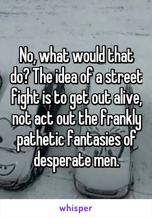 No, what would that do? The idea of a street fight is to get out alive, not act out the frankly pathetic fantasies of desperate men.