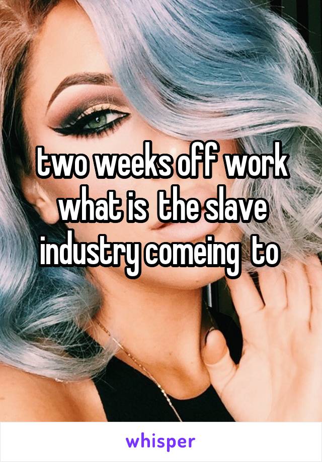 two weeks off work what is  the slave industry comeing  to 
