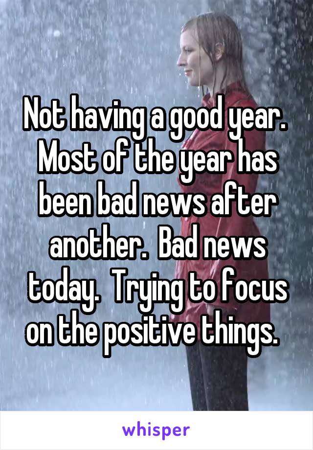 Not having a good year.  Most of the year has been bad news after another.  Bad news today.  Trying to focus on the positive things.  