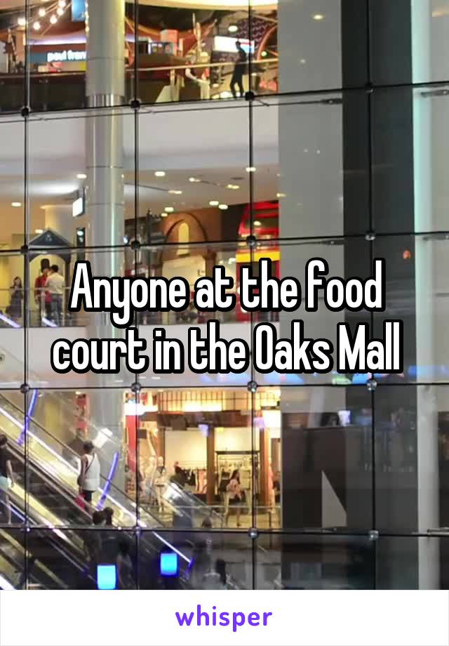Anyone at the food court in the Oaks Mall