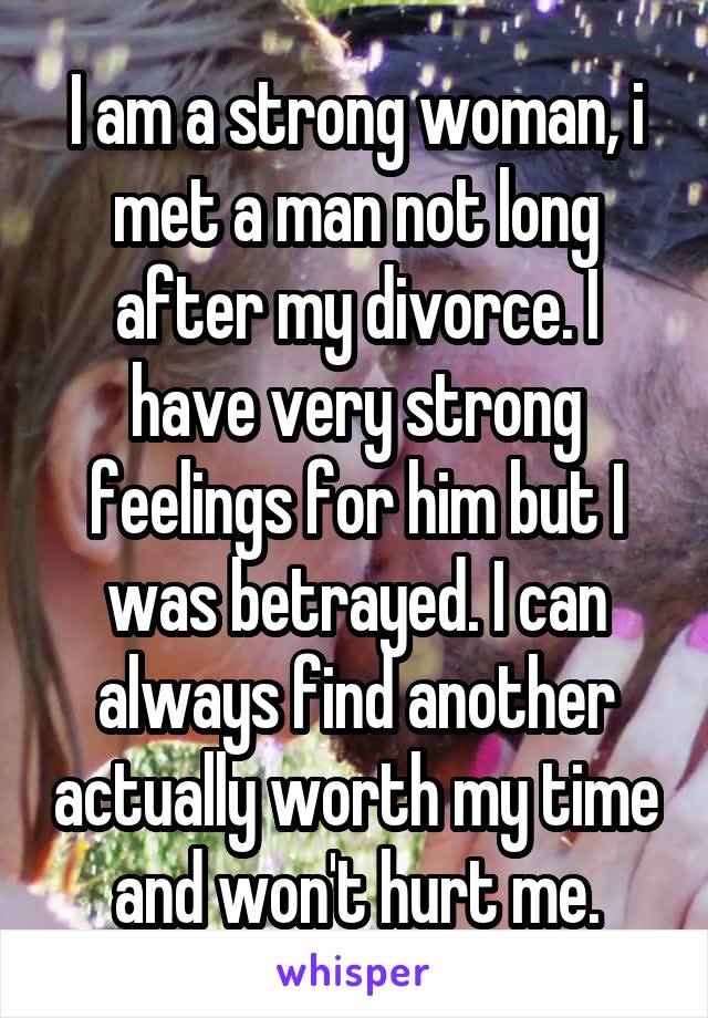 I am a strong woman, i met a man not long after my divorce. I have very strong feelings for him but I was betrayed. I can always find another actually worth my time and won't hurt me.