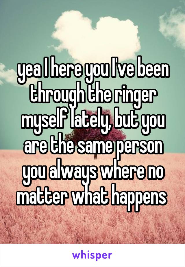 yea I here you I've been through the ringer myself lately, but you are the same person you always where no matter what happens 