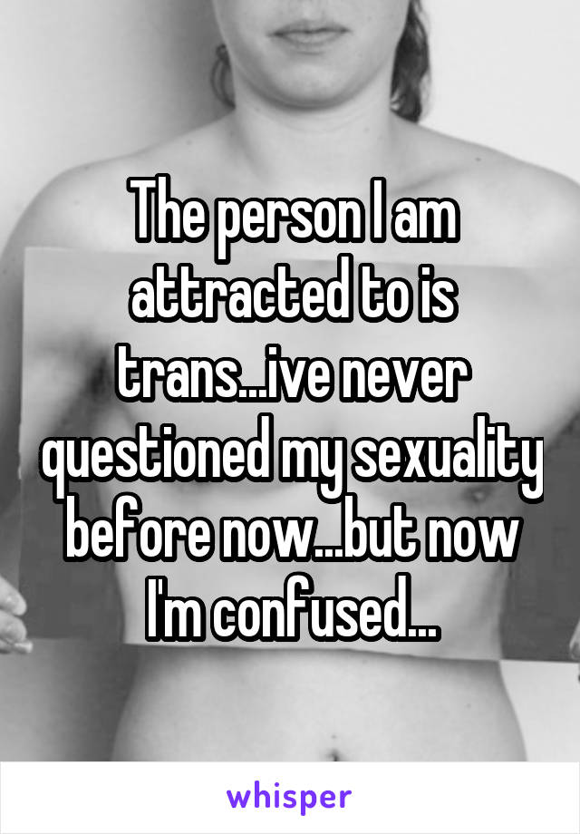 The person I am attracted to is trans...ive never questioned my sexuality before now...but now I'm confused...