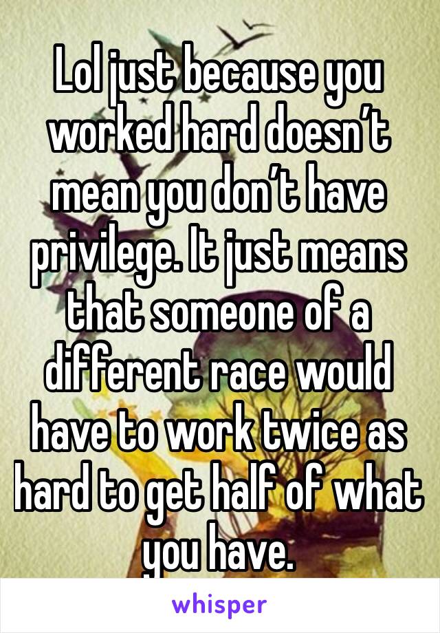Lol just because you worked hard doesn’t mean you don’t have privilege. It just means that someone of a different race would have to work twice as hard to get half of what you have. 