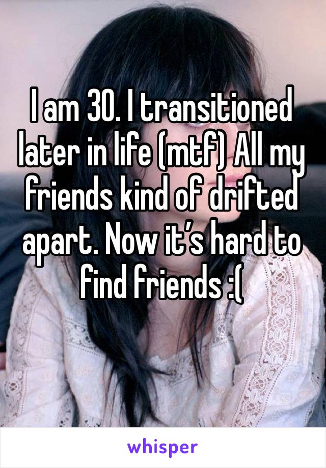 I am 30. I transitioned later in life (mtf) All my friends kind of drifted apart. Now it’s hard to find friends :( 