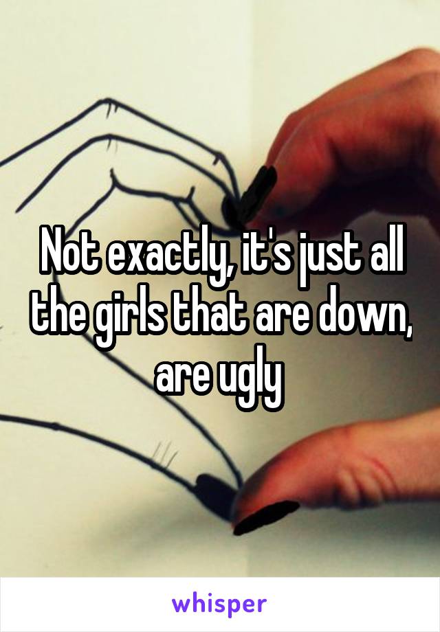 Not exactly, it's just all the girls that are down, are ugly 