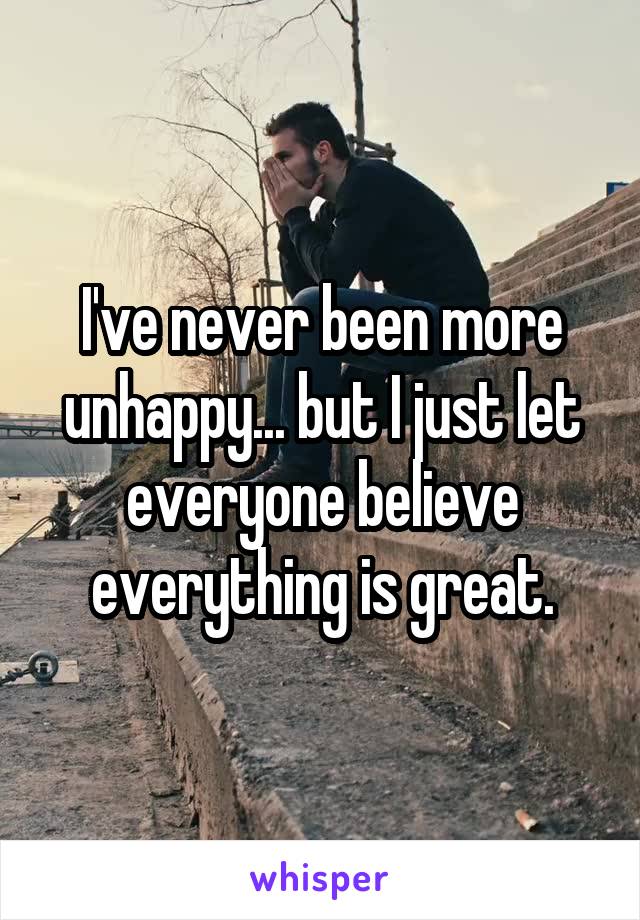 I've never been more unhappy... but I just let everyone believe everything is great.