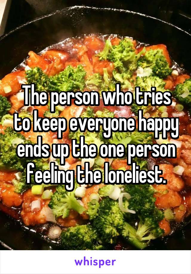 The person who tries to keep everyone happy ends up the one person feeling the loneliest.
