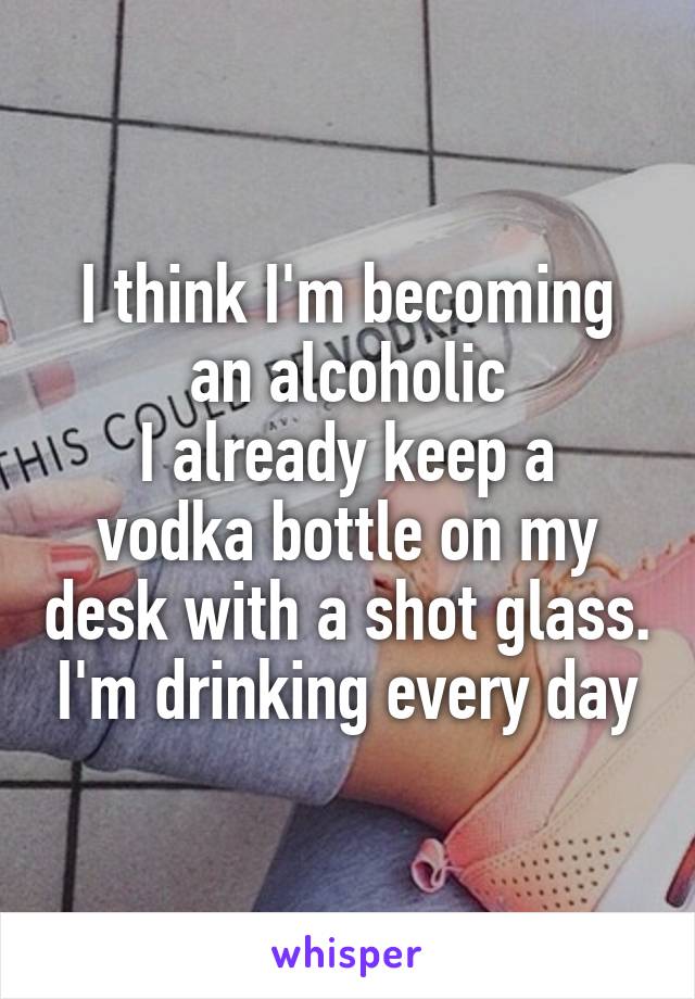 I think I'm becoming an alcoholic
I already keep a vodka bottle on my desk with a shot glass. I'm drinking every day