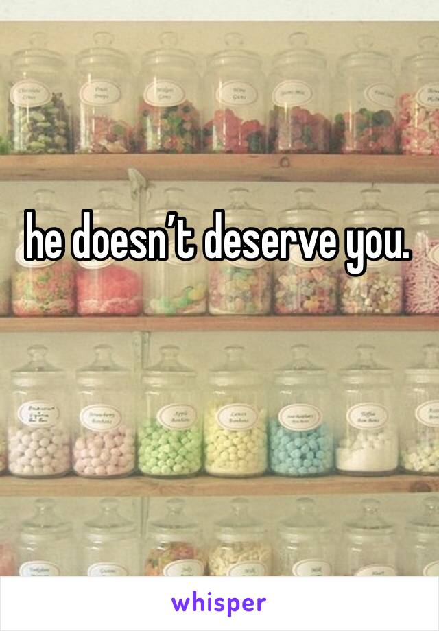 he doesn’t deserve you. 
