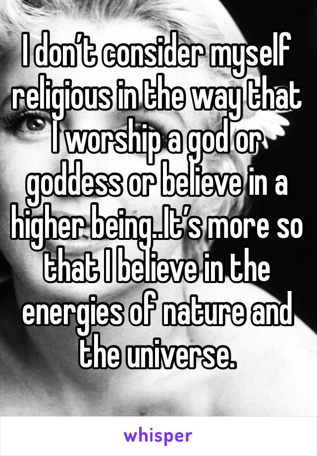 I don’t consider myself religious in the way that I worship a god or goddess or believe in a higher being..It’s more so that I believe in the energies of nature and the universe. 