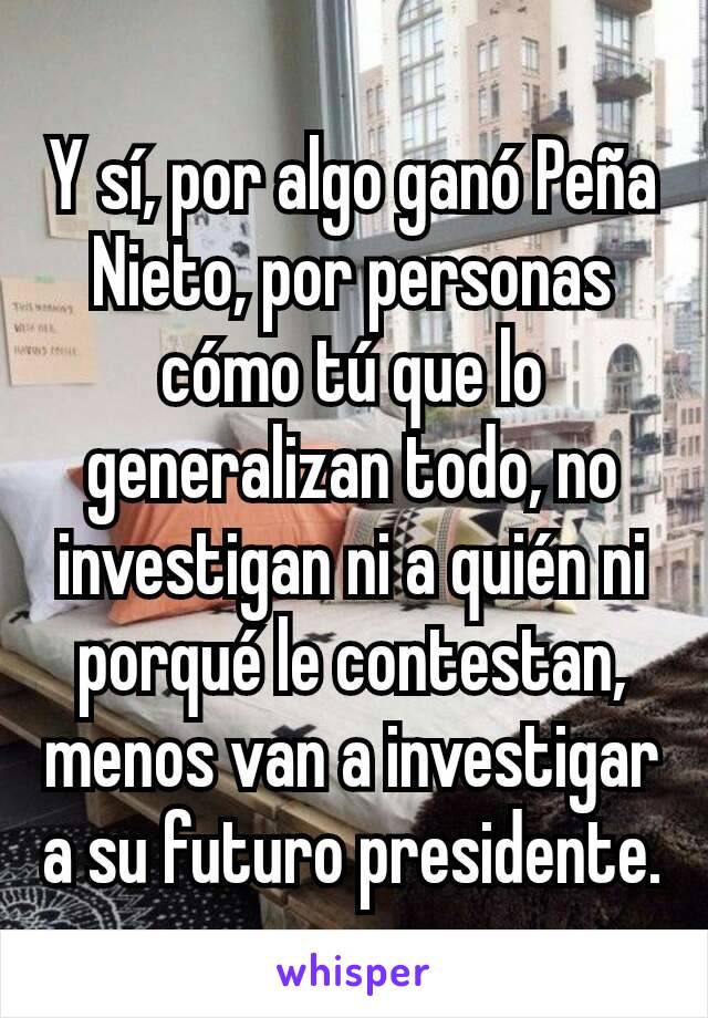 Y sí, por algo ganó Peña Nieto, por personas cómo tú que lo generalizan todo, no investigan ni a quién ni porqué le contestan,  menos van a investigar a su futuro presidente.