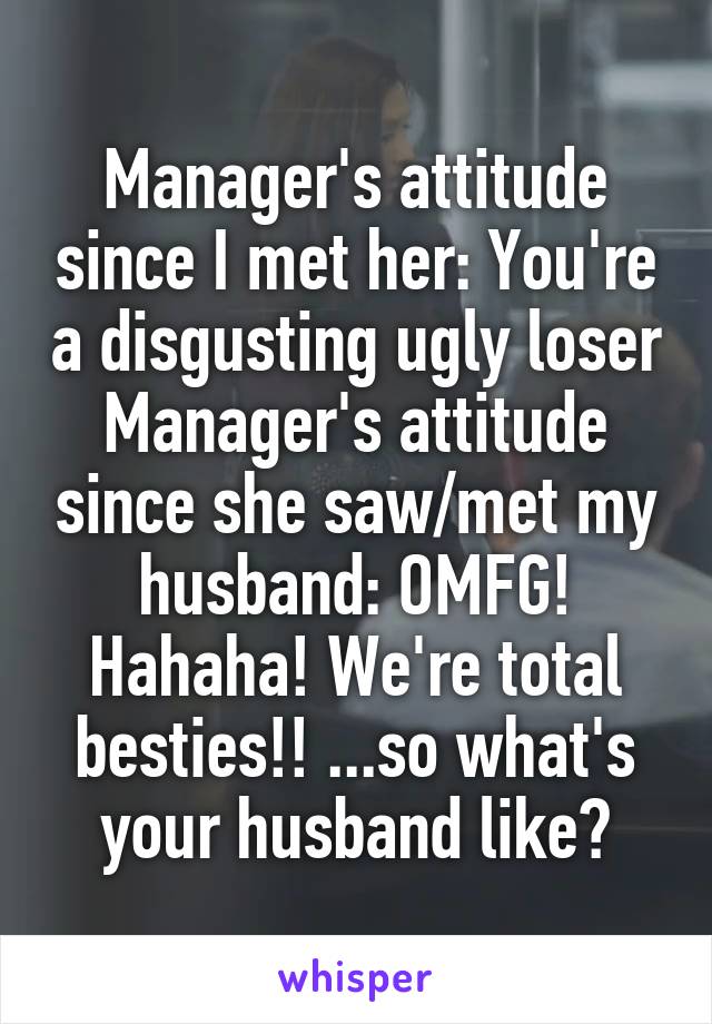 Manager's attitude since I met her: You're a disgusting ugly loser
Manager's attitude since she saw/met my husband: OMFG! Hahaha! We're total besties!! ...so what's your husband like?