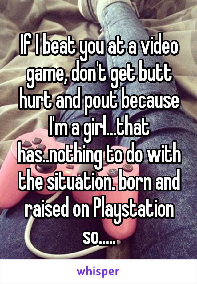 If I beat you at a video game, don't get butt hurt and pout because I'm a girl...that has..nothing to do with the situation. born and raised on Playstation so.....