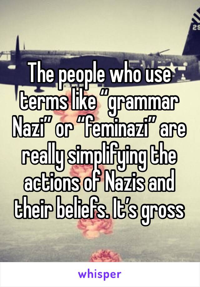 The people who use terms like “grammar Nazi” or “feminazi” are really simplifying the actions of Nazis and their beliefs. It’s gross 