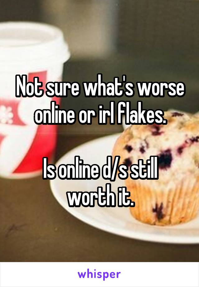 Not sure what's worse online or irl flakes.

Is online d/s still worth it.