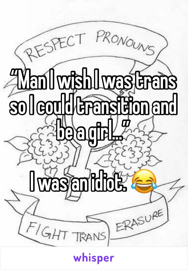 “Man I wish I was trans so I could transition and be a girl...” 

I was an idiot. 😂