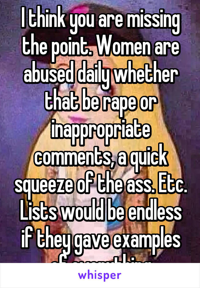 I think you are missing the point. Women are abused daily whether that be rape or inappropriate comments, a quick squeeze of the ass. Etc. Lists would be endless if they gave examples of everything