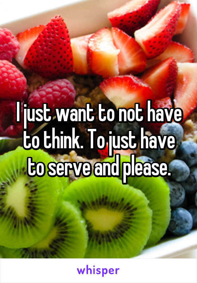 I just want to not have to think. To just have to serve and please.