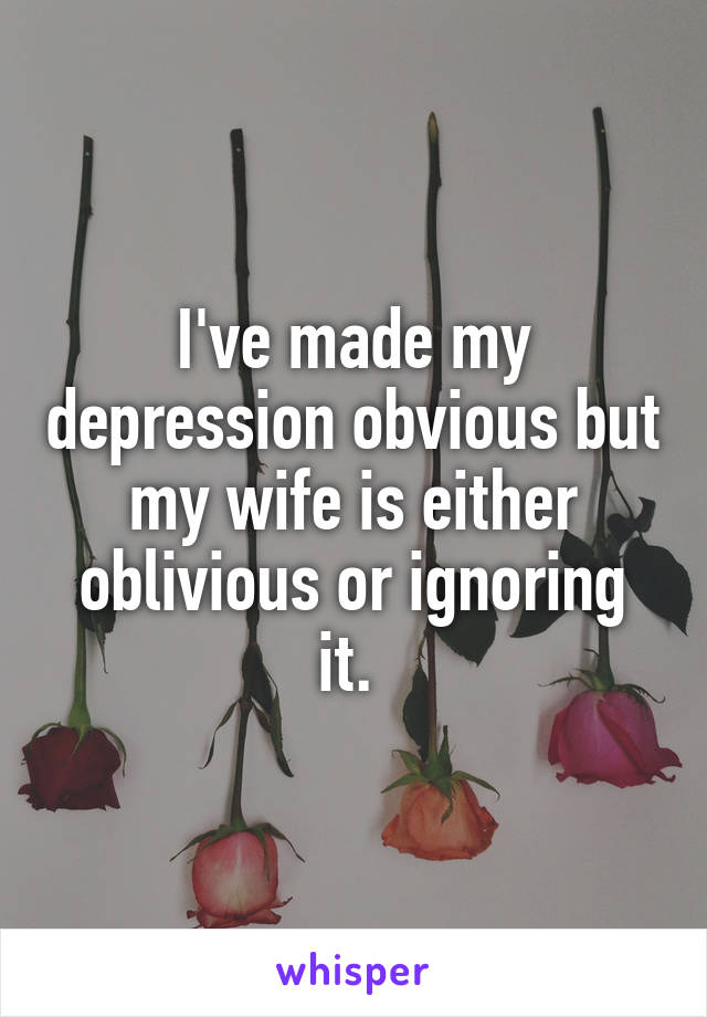 I've made my depression obvious but my wife is either oblivious or ignoring it. 