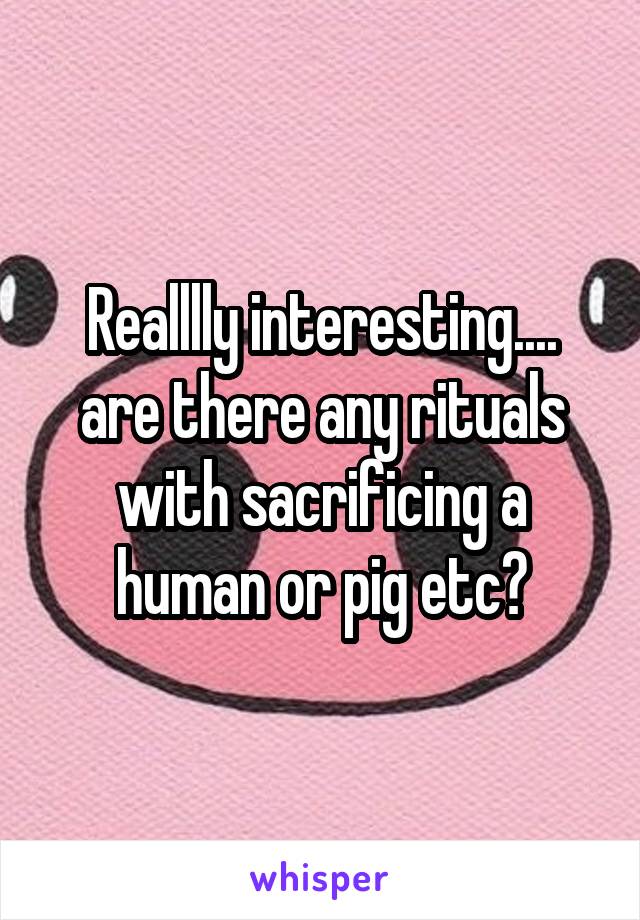 Realllly interesting.... are there any rituals with sacrificing a human or pig etc?