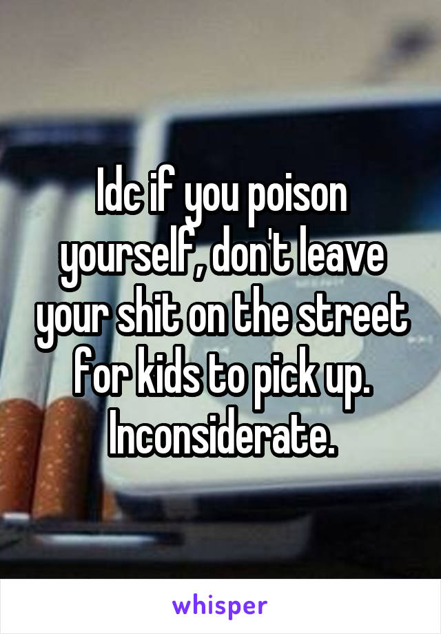 Idc if you poison yourself, don't leave your shit on the street for kids to pick up. Inconsiderate.