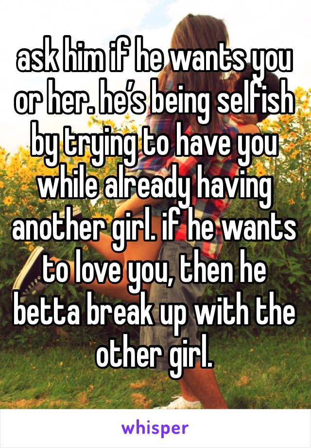 ask him if he wants you or her. he’s being selfish by trying to have you while already having another girl. if he wants to love you, then he betta break up with the other girl. 