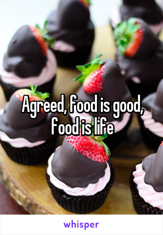 Agreed, food is good, food is life