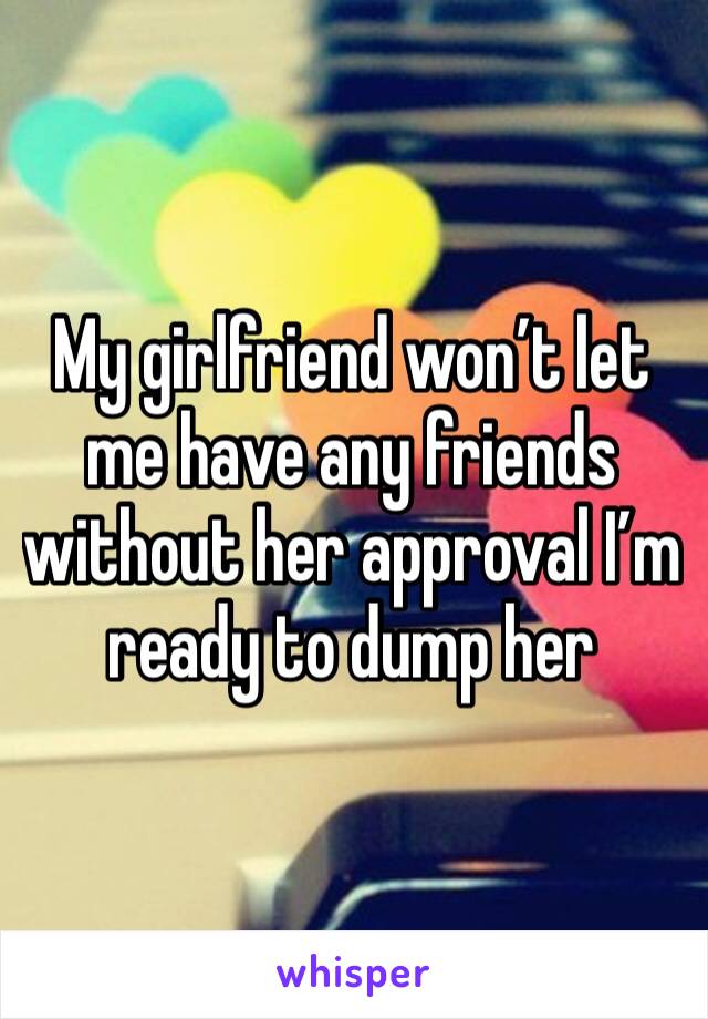 My girlfriend won’t let me have any friends without her approval I’m ready to dump her 