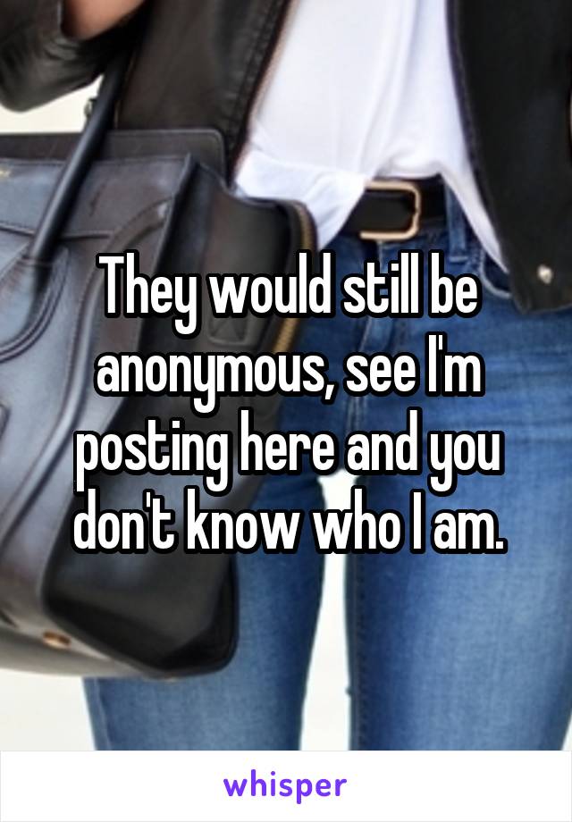 They would still be anonymous, see I'm posting here and you don't know who I am.