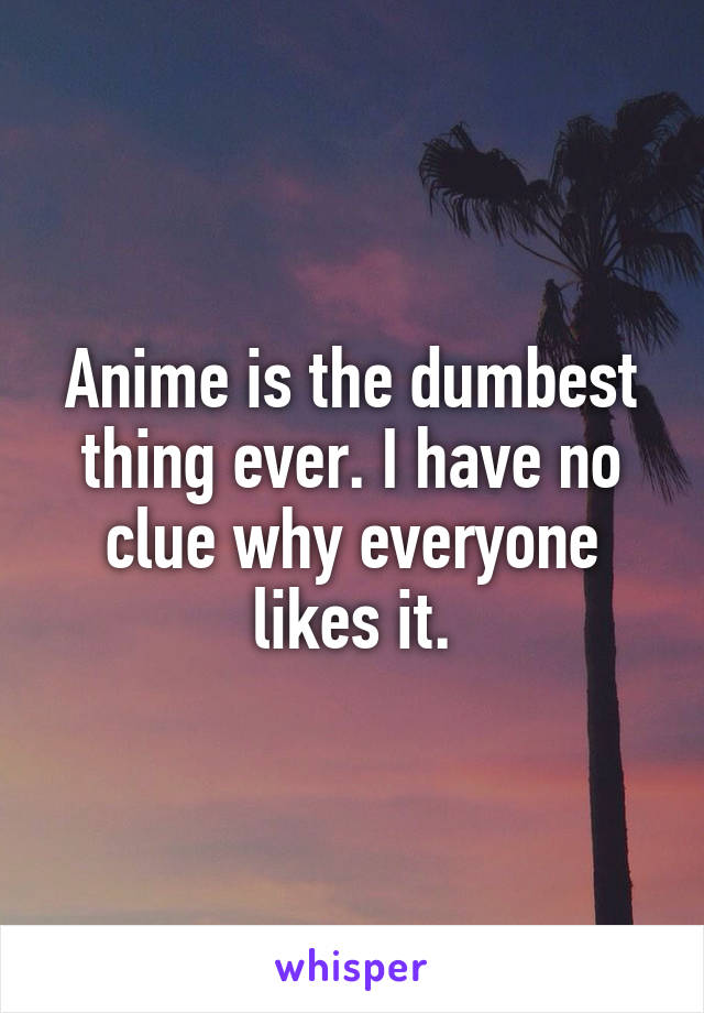 Anime is the dumbest thing ever. I have no clue why everyone likes it.