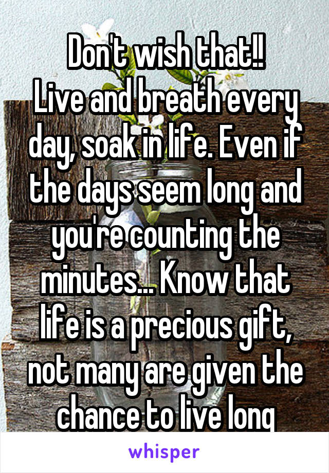 Don't wish that!!
Live and breath every day, soak in life. Even if the days seem long and you're counting the minutes... Know that life is a precious gift, not many are given the chance to live long