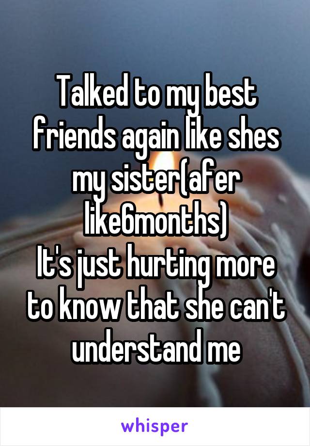 Talked to my best friends again like shes my sister(afer like6months)
It's just hurting more to know that she can't understand me
