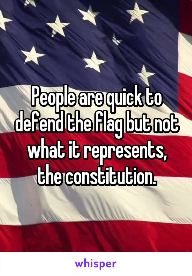 People are quick to defend the flag but not what it represents, the constitution.