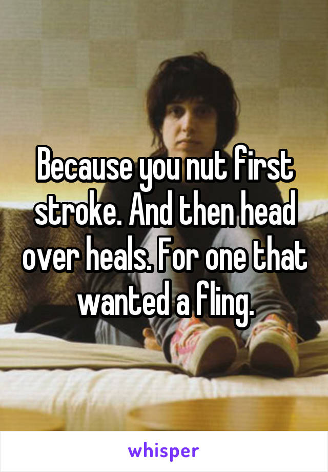 Because you nut first stroke. And then head over heals. For one that wanted a fling.