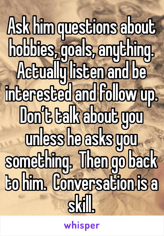 Ask him questions about hobbies, goals, anything.  Actually listen and be interested and follow up.   Don’t talk about you unless he asks you something.  Then go back to him.  Conversation is a skill.