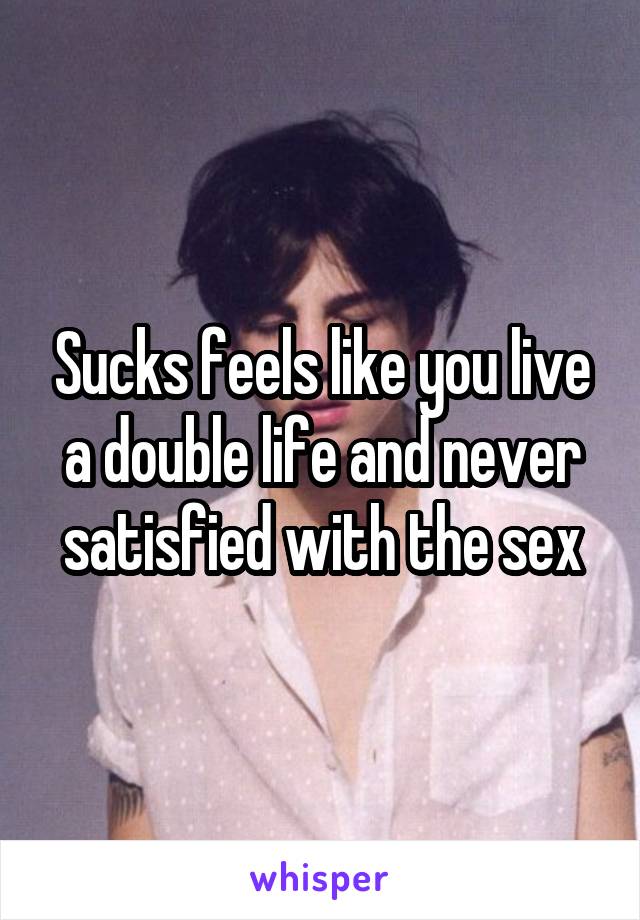 Sucks feels like you live a double life and never satisfied with the sex