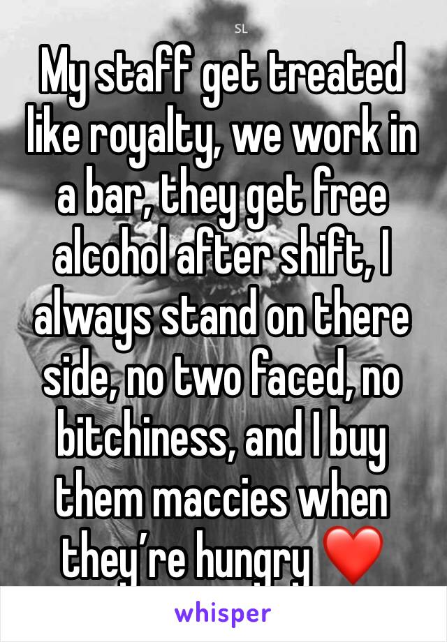 My staff get treated like royalty, we work in a bar, they get free alcohol after shift, I always stand on there side, no two faced, no bitchiness, and I buy them maccies when they’re hungry ❤️