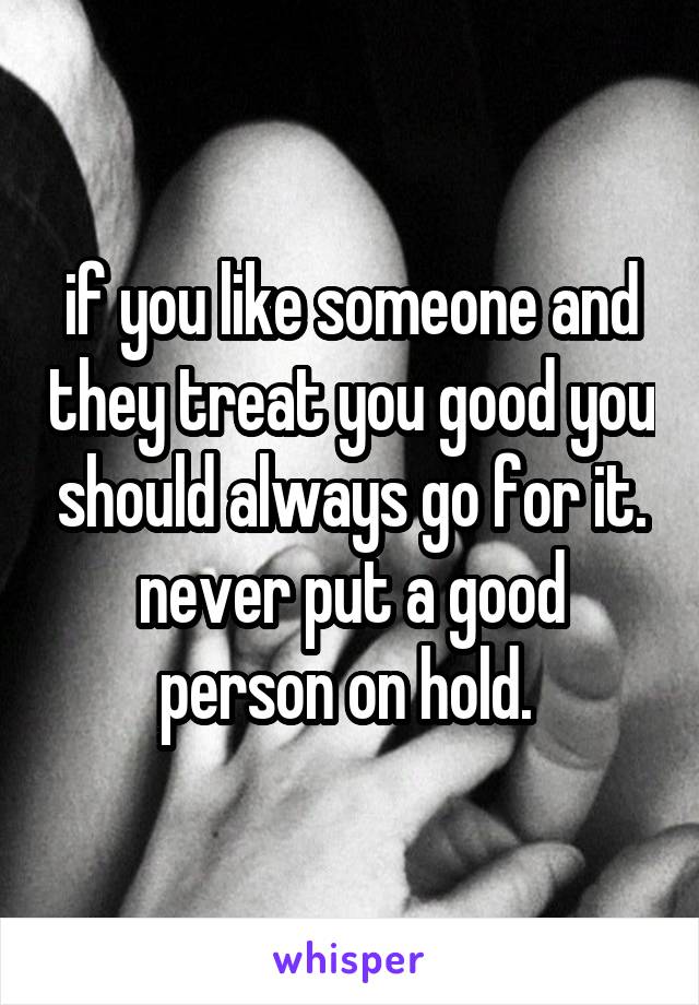 if you like someone and they treat you good you should always go for it. never put a good person on hold. 