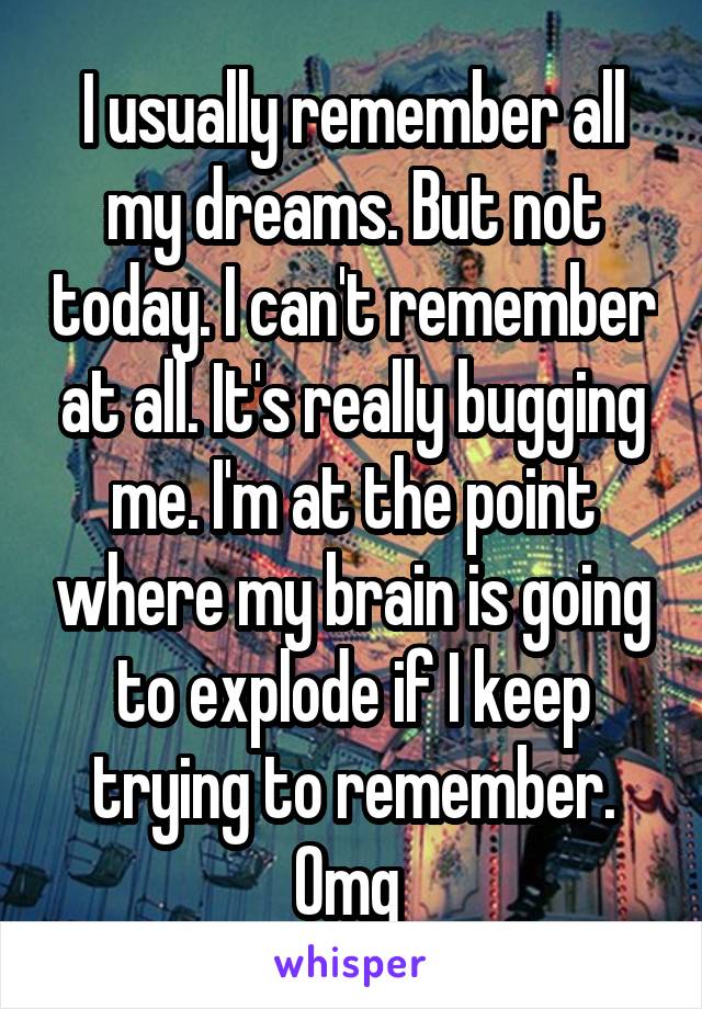 I usually remember all my dreams. But not today. I can't remember at all. It's really bugging me. I'm at the point where my brain is going to explode if I keep trying to remember. Omg 