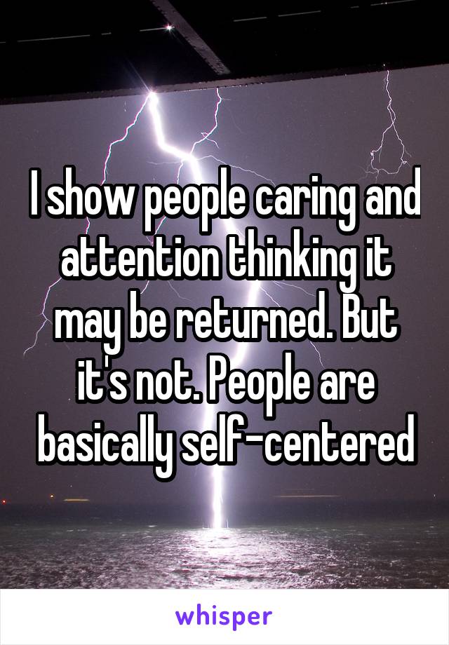 I show people caring and attention thinking it may be returned. But it's not. People are basically self-centered