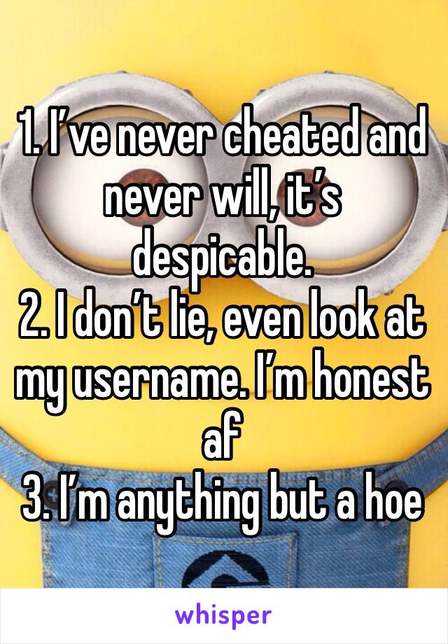 1. I’ve never cheated and never will, it’s despicable.
2. I don’t lie, even look at my username. I’m honest af
3. I’m anything but a hoe 