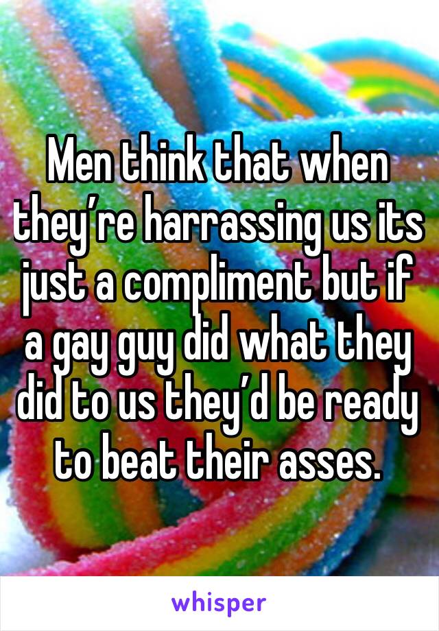 Men think that when they’re harrassing us its just a compliment but if a gay guy did what they did to us they’d be ready to beat their asses. 