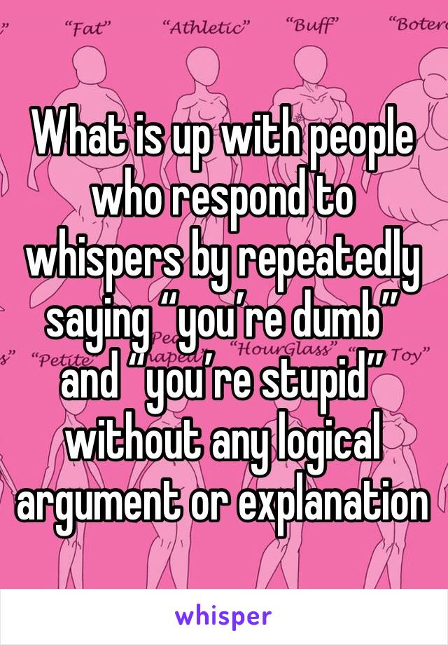 What is up with people who respond to whispers by repeatedly saying “you’re dumb” and “you’re stupid” without any logical argument or explanation 